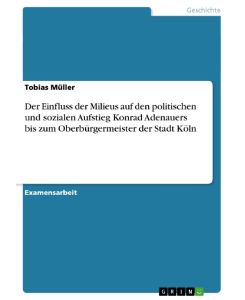 Der Einfluss der Milieus auf den politischen und sozialen Aufstieg Konrad Adenauers bis zum Oberbürgermeister der Stadt Köln - Tobias Müller