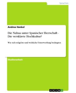 Die Nahua unter Spanischer Herrschaft - Die versklavte Hochkultur? Wie sich religiöse und weltliche Unterwerfung bedingten - Andrea Henkel