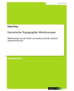 Literarische Topographie Mitteleuropas Mitteleuropa aus der Sicht von Andrzej Stasiuk und Juri Andruchowytsch - Irina Frey