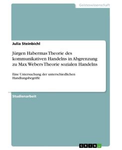 Jürgen Habermas Theorie des kommunikativen Handelns in Abgrenzung zu Max Webers Theorie sozialen Handelns Eine Untersuchung der unterschiedlichen Handlungsbegriffe - Julia Steinbichl