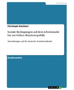 Soziale Bedingungen auf dem Arbeitsmarkt bis zur frühen Bundesrepublik Auswirkungen auf die deutsche Sozialdemokratie - Christoph Deichert