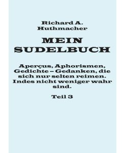 Mein Sudelbuch, Teil 3 Aperçus, Aphorismen, Gedichte ¿ Gedanken, die sich nur selten reimen. Indes nicht weniger wahr sind. - Richard A. Huthmacher