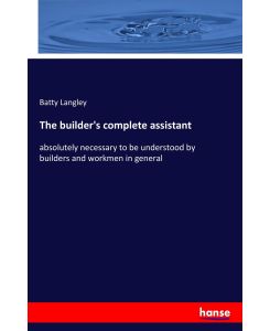 The builder's complete assistant absolutely necessary to be understood by builders and workmen in general - Batty Langley