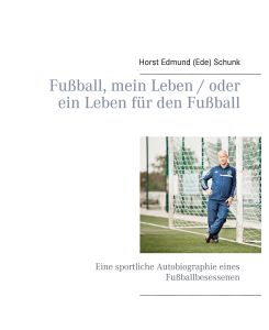 Fußball, mein Leben / oder ein Leben für den Fußball Eine sportliche Autobiographie eines Fußballbesessenen - Horst Edmund (Ede) Schunk