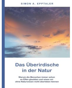 Das Überirdische in der Natur Warum die Menschen immer schon an Elfen glaubten und wieso wir ohne Naturwesen nicht überleben können - Simon A. Epptaler