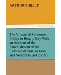 The Voyage of Governor Phillip to Botany Bay With an Account of the Establishment of the Colonies of Port Jackson and Norfolk Island (1789) - Arthur Phillip