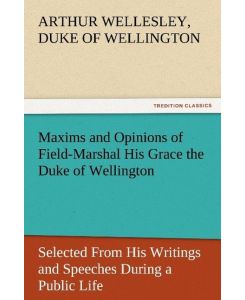Maxims and Opinions of Field-Marshal His Grace the Duke of Wellington, Selected From His Writings and Speeches During a Public Life of More Than Half a Century - Duke of Wellington Arthur Wellesley