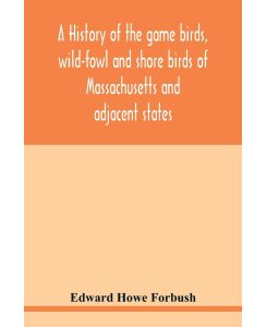 A history of the game birds, wild-fowl and shore birds of Massachusetts and adjacent states including those used for food which have disappeared since the settlement of the country, and those which are now hunted for food or sport, with observations on - Edward Howe Forbush