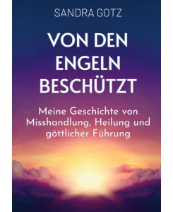 Von den Engeln beschützt Meine Geschichte von Misshandlung, Heilung und göttlicher Führung - Sandra Gotz